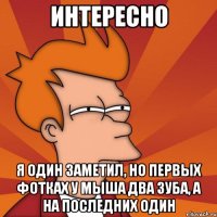 Интересно я один заметил, но первых фотках у мыша два зуба, а на последних один
