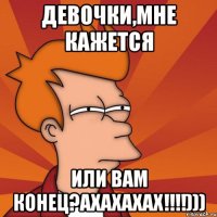 Девочки,мне кажется или вам КОНЕЦ?АХАХАХАХ!!!!)))