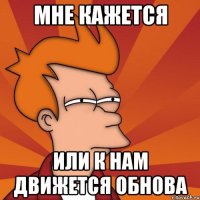 МНЕ КАЖЕТСЯ ИЛИ К НАМ ДВИЖЕТСЯ ОБНОВА