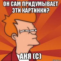 ОН САМ ПРИДУМЫВАЕТ ЭТИ КАРТИНКИ? АНЯ (с)