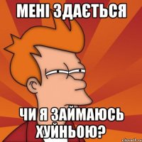 МЕНІ ЗДАЄТЬСЯ ЧИ Я ЗАЙМАЮСЬ ХУЙНЬОЮ?