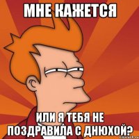 мне кажется или я тебя не поздравила с днюхой?
