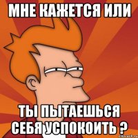 Мне кажется или ты пытаешься себя успокоить ?