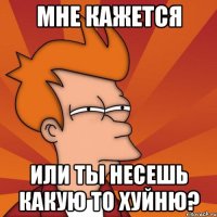 Мне кажется Или ты несешь какую то хуйню?
