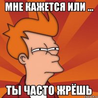 Мне кажется или ... ты часто жрёшь