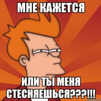 мне кажется или ты меня стесняешься???!!!
