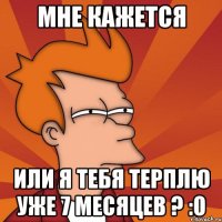 мне кажется или я тебя терплю уже 7 месяцев ? :О