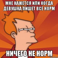 Мне кажется или когда девушка пишет все норм Ничего не норм