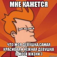 Мне кажется что моя девушка,самая красивая,и нежная девушка в моей жизни*)
