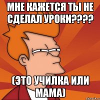 МНЕ КАЖЕТСЯ Ты не сделал Уроки???? (Это училка или мама)