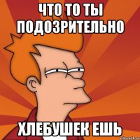 что то ты подозрительно хлебушек ешь
