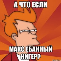 А ЧТО ЕСЛИ МАКС ЕБАННЫЙ НИГЕР?