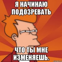 Я НАЧИНАЮ ПОДОЗРЕВАТЬ ЧТО ТЫ МНЕ ИЗМЕНЯЕШЬ.