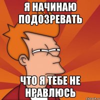 я начинаю подозревать что я тебе не нравлюсь