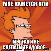 мне кажется или мы так и не сделаем трудовое....