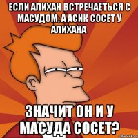 Если Алихан встречаеться с Масудом, а Асик сосет у Алихана значит он и у Масуда сосет?