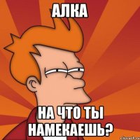 Алка на что ты намекаешь?