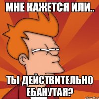 Мне кажется или.. ты действительно ебанутая?