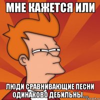 Мне кажется или Люди сравнивающие песни одинаково дебильны....