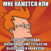 Мне кажется или только я успеваю включить комп только на выходных и каникулах
