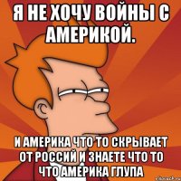 Я НЕ ХОЧУ ВОЙНЫ С АМЕРИКОЙ. И АМЕРИКА ЧТО ТО СКРЫВАЕТ ОТ РОССИЙ И ЗНАЕТЕ ЧТО ТО ЧТО АМЕРИКА ГЛУПА