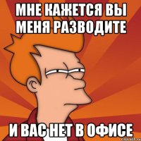 Мне кажется вы меня разводите И вас нет в офисе