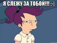 Я слежу за ТОБОЙ!!! :-| 