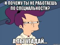 -и почему ты не работаешь по специальности? а ты угадай...