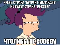 Хрень страна "Бугрунт-Малайдзе" не будут страна "Россия" Чтолибы не совсем