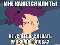 мне кажется или ты не успеешь сделать уроки до голоса?