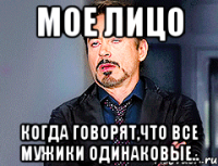 мое лицо когда говорят,что все мужики одинаковые..