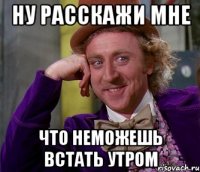 ну расскажи мне что неможешь встать утром