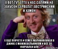 а вот тут ёпта у нас салями на закусон,сервелат австрийский и хамон а ещё панчета и сёмга маринованная в джине с можжевельником и всё за 190рублей бля