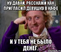 Ну давай, расскажи как пригласил девушку в кафе и у тебя не было денег.