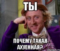 ТЫ ПОЧЕМУ ТАКАЯ АХУЕННАЯ?