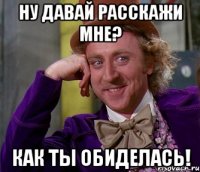 Ну давай расскажи мне? Как ты обиделась!