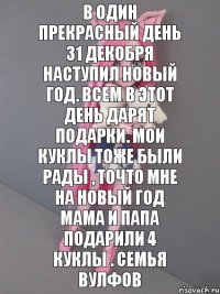 В один прекрасный день 31 декобря наступил новый год. Всем в этот день дарят подарки. Мои куклы тоже были рады , точто мне на новый год мама и папа подарили 4 куклы . Семья вулфов