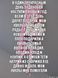 В один прекрасный день 31 декобря наступил новый год. Всем в этот день дарят подарки. Мои куклы тоже были рады , точто мне на новый год мама и папа подарили 4 куклы . Семья вулфов:Клавдия, Клодин, Клод и Хоулин. А от моей тети Катрин из Скарижа я ее давно ждала. Мои куклы мне помогали .*!