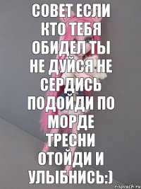 СОВЕТ ЕСЛИ КТО ТЕБЯ ОБИДЕЛ ТЫ НЕ ДУЙСЯ НЕ СЕРДИСЬ ПОДОЙДИ ПО МОРДЕ ТРЕСНИ ОТОЙДИ И УЛЫБНИСЬ:)