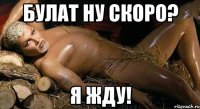 булат ну скоро? я жду!