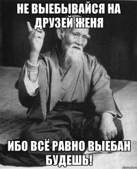 Не выебывайся на друзей Женя Ибо всё равно выебан будешь!