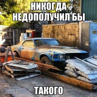 Никогда недополучил бы такого