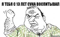 Я тебя с 13 лет сука воспитывал