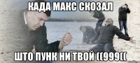 када Макс скозал што Пунк ни твой ((999((