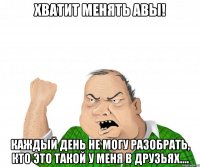 Хватит менять авы! Каждый день не могу разобрать, кто это такой у меня в друзьях....