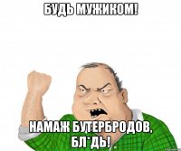 Будь мужиком! Намаж бутербродов, бл*дь!