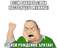 ВСЕМ РАВНЯТЬСЯ НА НАСТОЯЩЕГО МУЖИКА! С ДНЁМ РОЖДЕНИЯ, БРАТАН!