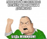 Ликвидируй все ненужные носители информации и документов будь мужиком!