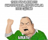 19100 РУБ ЗА НОЖ F95 ШИРОГОРОВЫХ, ДОРОГО НАХ, ЗА 200$ СДЕЛАЮ БЛЕАТЬ!