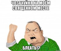 чозахуйня на моём священном месте , блеать!?